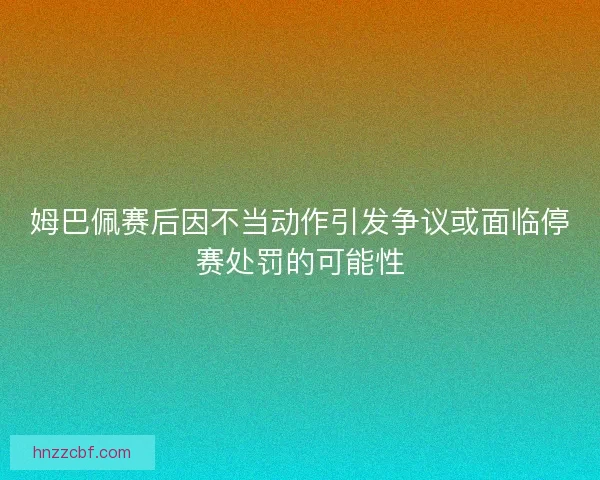 姆巴佩赛后因不当动作引发争议或面临停赛处罚的可能性 姆巴佩赛后因不当动作引发争议或面临停赛处罚的可能性