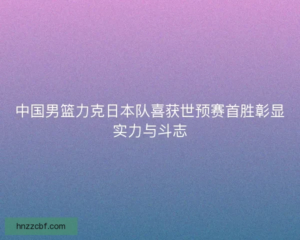 中国男篮力克日本队喜获世预赛首胜彰显实力与斗志 中国男篮力克日本队喜获世预赛首胜彰显实力与斗志