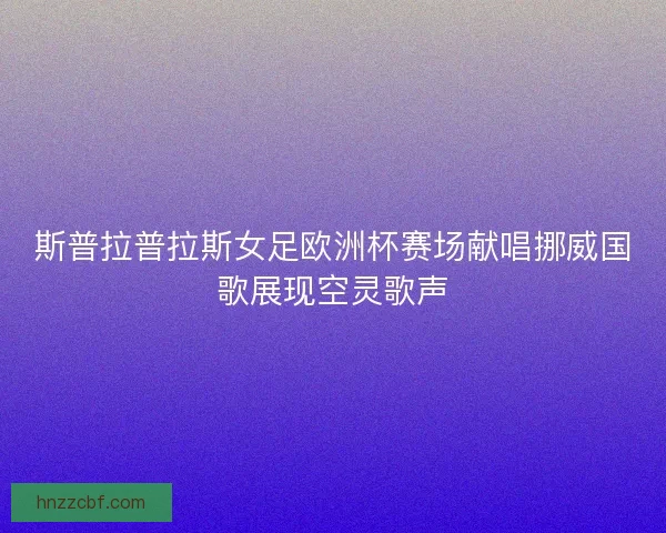 斯普拉普拉斯女足欧洲杯赛场献唱挪威国歌展现空灵歌声