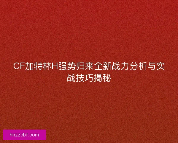 CF加特林H强势归来全新战力分析与实战技巧揭秘 CF加特林H强势归来全新战力分析与实战技巧揭秘