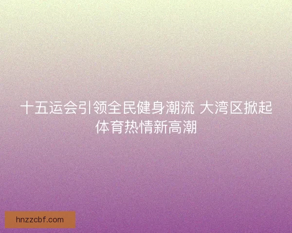 十五运会引领全民健身潮流 大湾区掀起体育热情新高潮