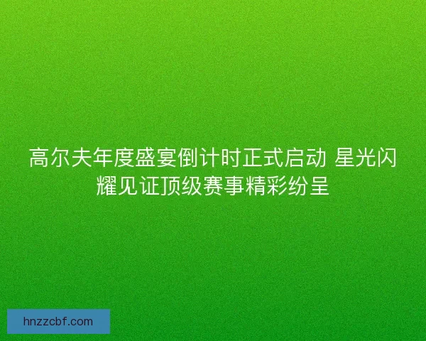 高尔夫年度盛宴倒计时正式启动 星光闪耀见证顶级赛事精彩纷呈