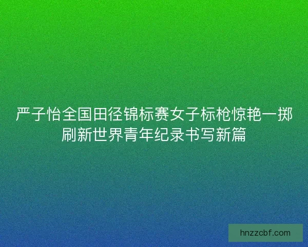 严子怡全国田径锦标赛女子标枪惊艳一掷刷新世界青年纪录书写新篇