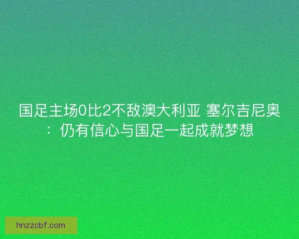 国足主场0比2不敌澳大利亚 塞尔吉尼奥：仍有信心与国足一起成就梦想