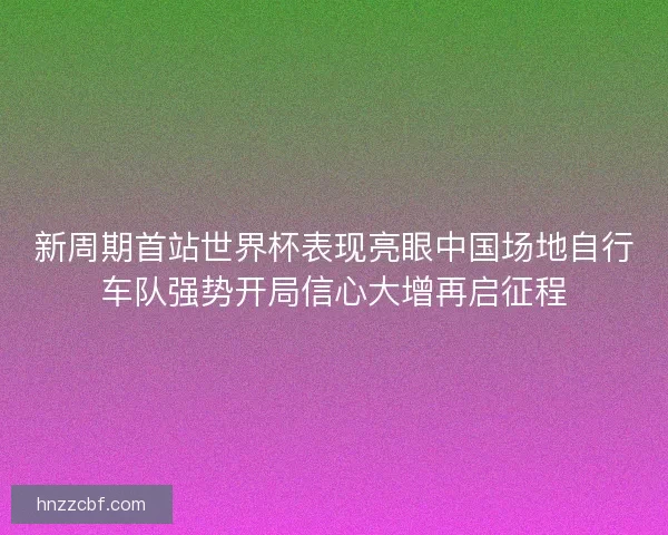 新周期首站世界杯表现亮眼中国场地自行车队强势开局信心大增再启征程