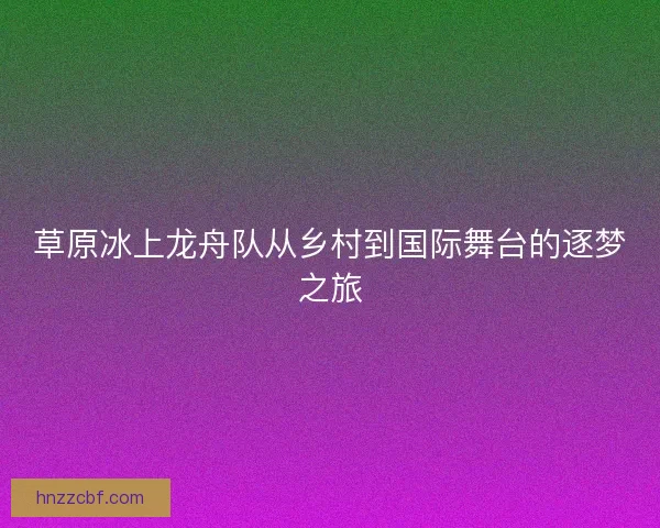 草原冰上龙舟队从乡村到国际舞台的逐梦之旅