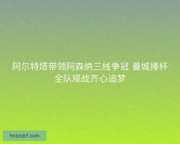 阿尔特塔带领阿森纳三线争冠 曼城捧杯全队观战齐心追梦