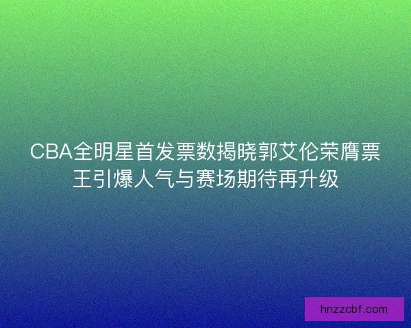 CBA全明星首发票数揭晓郭艾伦荣膺票王引爆人气与赛场期待再升级