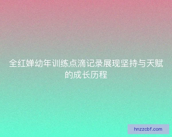 全红婵幼年训练点滴记录展现坚持与天赋的成长历程