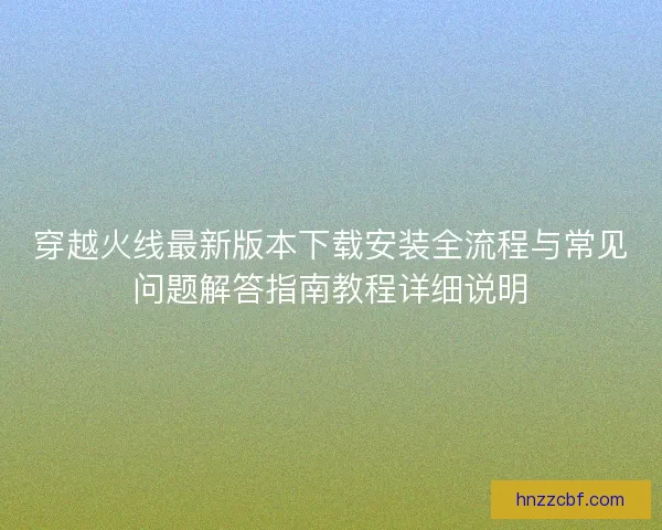穿越火线最新版本下载安装全流程与常见问题解答指南教程详细说明