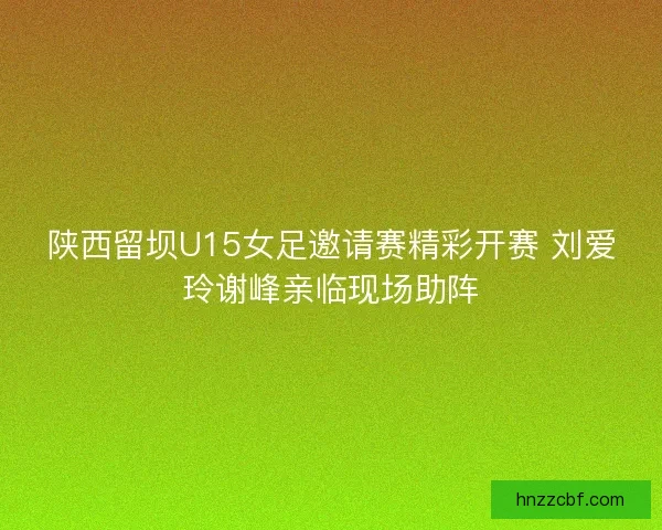 陕西留坝U15女足邀请赛精彩开赛 刘爱玲谢峰亲临现场助阵