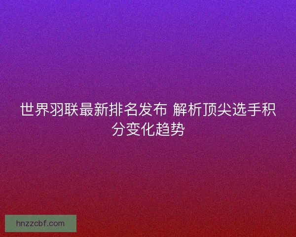 世界羽联最新排名发布 解析顶尖选手积分变化趋势