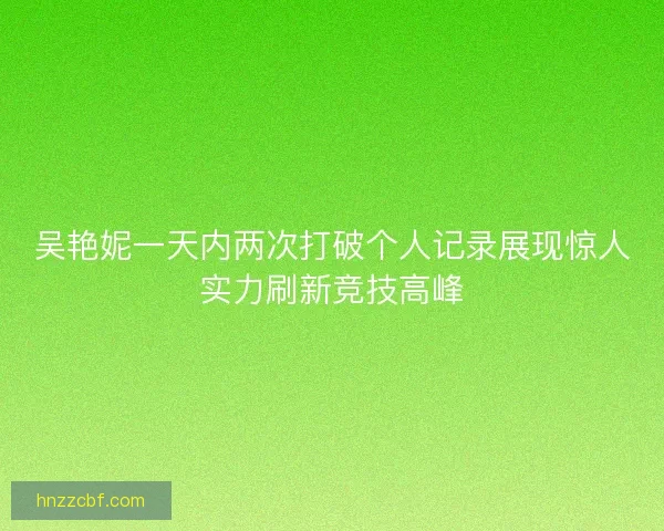 吴艳妮一天内两次打破个人记录展现惊人实力刷新竞技高峰