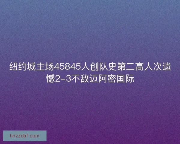 纽约城主场45845人创队史第二高人次遗憾2-3不敌迈阿密国际
