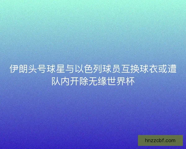 伊朗头号球星与以色列球员互换球衣或遭队内开除无缘世界杯