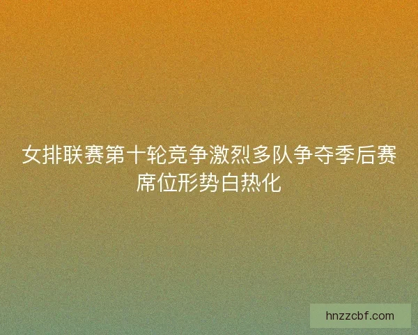 女排联赛第十轮竞争激烈多队争夺季后赛席位形势白热化
