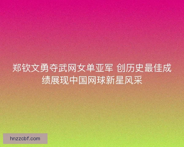 郑钦文勇夺武网女单亚军 创历史最佳成绩展现中国网球新星风采