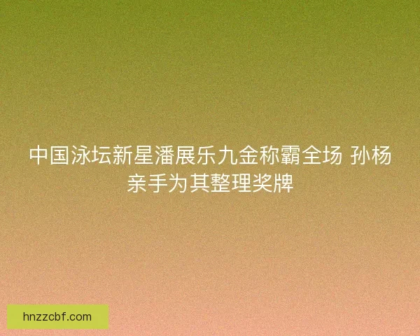 中国泳坛新星潘展乐九金称霸全场 孙杨亲手为其整理奖牌