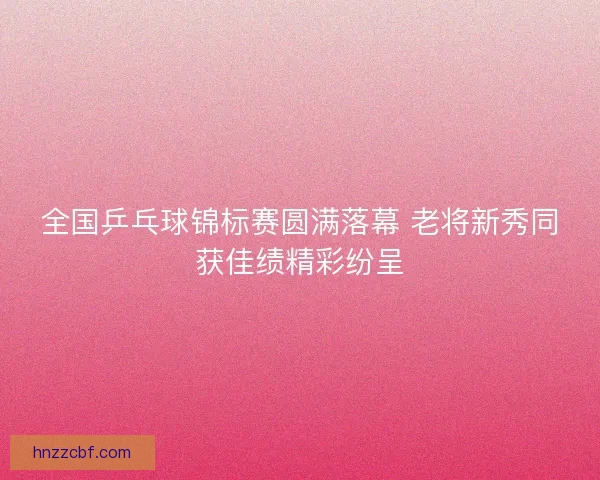 全国乒乓球锦标赛圆满落幕 老将新秀同获佳绩精彩纷呈 全国乒乓球锦标赛圆满落幕 老将新秀同获佳绩精彩纷呈