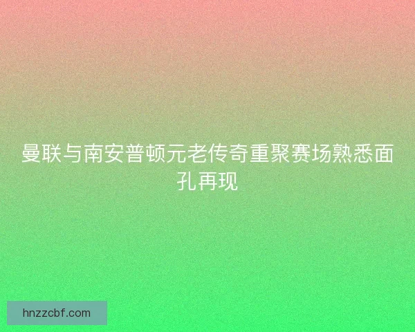 曼联与南安普顿元老传奇重聚赛场熟悉面孔再现