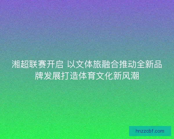湘超联赛开启 以文体旅融合推动全新品牌发展打造体育文化新风潮