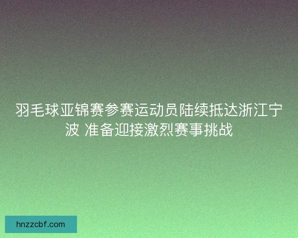 羽毛球亚锦赛参赛运动员陆续抵达浙江宁波 准备迎接激烈赛事挑战 羽毛球亚锦赛参赛运动员陆续抵达浙江宁波 准备迎接激烈赛事挑战