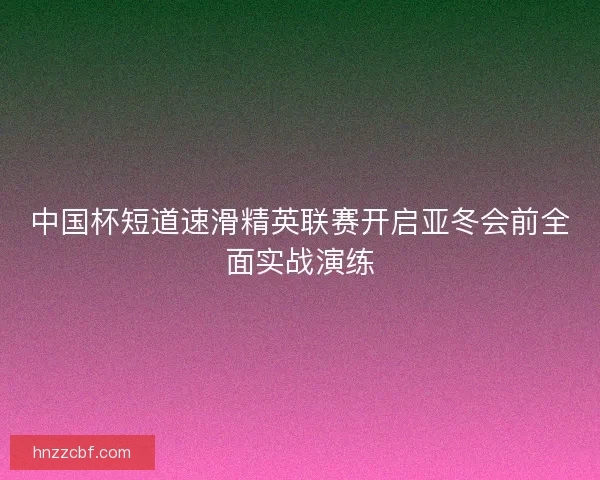 中国杯短道速滑精英联赛开启亚冬会前全面实战演练 中国杯短道速滑精英联赛开启亚冬会前全面实战演练
