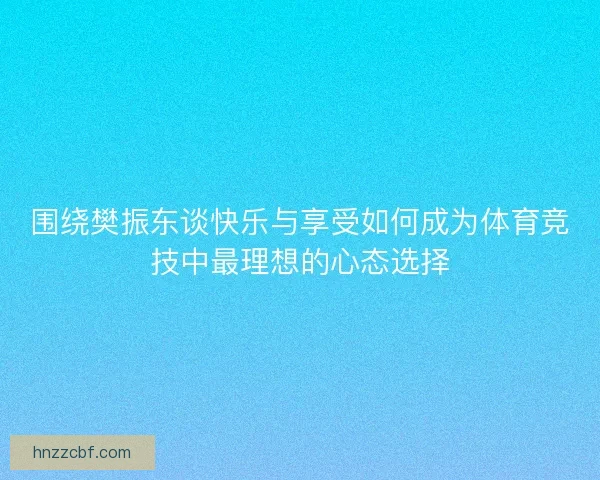 围绕樊振东谈快乐与享受如何成为体育竞技中最理想的心态选择
