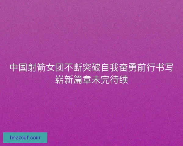 中国射箭女团不断突破自我奋勇前行书写崭新篇章未完待续